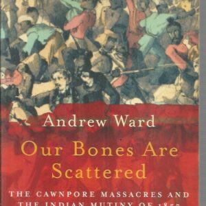 Our Bones Are Scattered : The Cawnpore Massacres and the Indian Mutiny of 1857